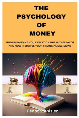The Psychology of Money: Understanding Your Relationship with Wealth and How It Shapes Your Financial Decisions by Stanisler, Fedot