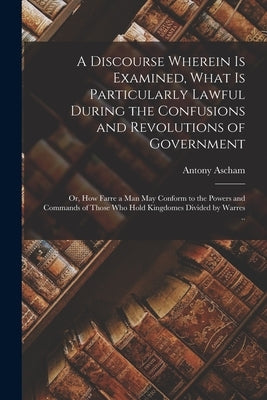A Discourse Wherein is Examined, What is Particularly Lawful During the Confusions and Revolutions of Government: or, How Farre a Man May Conform to t by Ascham, Antony D. 1650