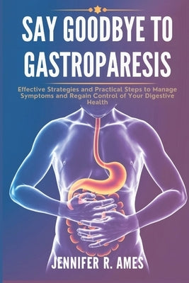 Say Goodbye to Gastroparesis: Effective Strategies and Practical Steps to Manage Symptoms and Regain Control of Your Digestive Health by Ames, Jennifer R.