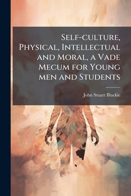 Self-culture, Physical, Intellectual and Moral, a Vade Mecum for Young men and Students by Blackie, John Stuart