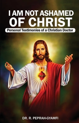 I AM NOT ASHAMED OF CHRIST---Personal Testimonies of a Christian Doctor by Peprah-Gyamfi, Robert