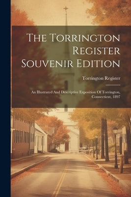 The Torrington Register Souvenir Edition: An Illustrated And Descriptive Exposition Of Torrington, Connecticut, 1897 by Register, Torrington