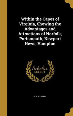 Within the Capes of Virginia, Showing the Advantages and Attractions of Norfolk, Portsmouth, Newport News, Hampton by Anonymous
