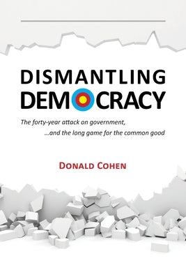 Dismantling Democracy: The forty-year attack on government, ....and the long game for the common good by Cohen, Donald