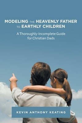 Modeling the Heavenly Father to Earthly Children: A Thoroughly-Incomplete Guide for Christian Dads by Keating, Kevin Anthony