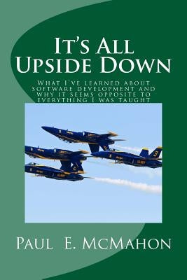 It's All Upside Down: What I've learned about software development and why it seems opposite to everything I was taught by McMahon, Paul E.