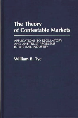 The Theory of Contestable Markets: Applications to Regulatory and Antitrust Problems in the Rail Industry by Tye, W. B.
