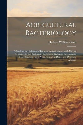Agricultural Bacteriology: A Study of the Relation of Bacteria to Agriculture, With Special Reference to the Bacteria in the Soil, in Water, in t by Conn, Herbert William