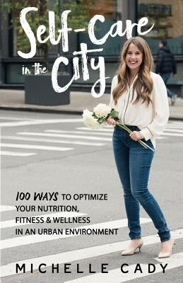 Self-Care in the City: 100 Ways to Optimize Your Nutrition, Fitness & Wellness in an Urban Environment by Cady, Michelle