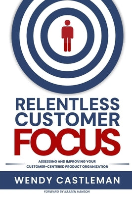 Relentless Customer Focus: Assessing and Improving Your Customer-Centered Product Organization by Castleman, Wendy