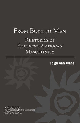 From Boys to Men: Rhetorics of Emergent American Masculinity by Ann Jones, Leigh