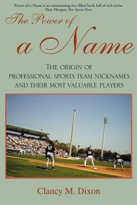 The Power of a Name: The Origin of Professional Sports Team Nicknames and Their Most Valuable Players by Dixon, Clancy M.