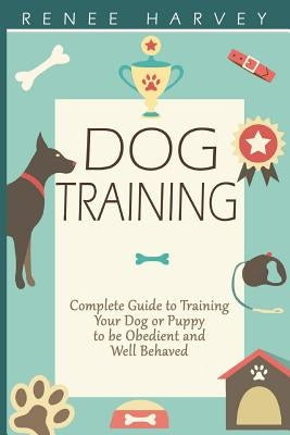 Dog Training: Complete Guide to Training Your Dog or Puppy To Be Obedient and Well Behaved by Harvey, Renee