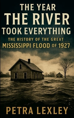 The Year the River Took Everything: The History of the Great Mississippi Flood of 1927 by Lexley, Petra