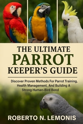 The Ultimate Parrot Keeper's Guide: Discover Proven Methods For Parrot Training, Health Management, And Building A Strong Human-Bird Bond by N. Lemonis, Roberto