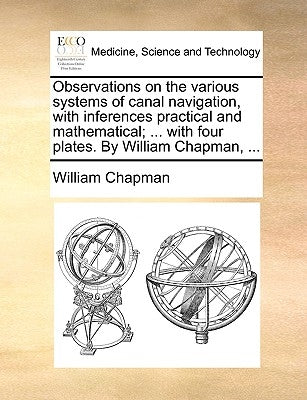 Observations on the various systems of canal navigation, with inferences practical and mathematical; ... with four plates. By William Chapman, ... by Chapman, William