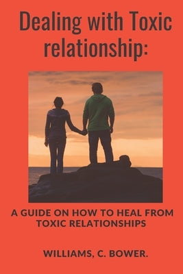 Dealing with Toxic Relationship: A Guide on How to Heal from Toxic Relationship by C. Bower, Williams