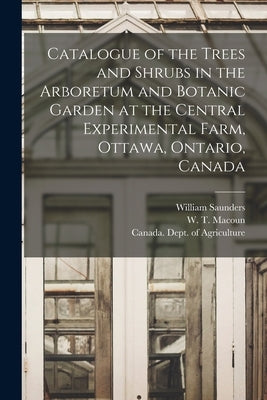 Catalogue of the Trees and Shrubs in the Arboretum and Botanic Garden at the Central Experimental Farm, Ottawa, Ontario, Canada [microform] by Saunders, William 1836-1914