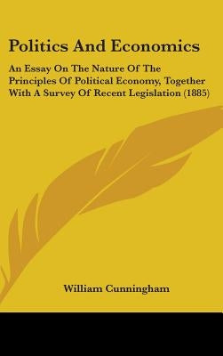 Politics And Economics: An Essay On The Nature Of The Principles Of Political Economy, Together With A Survey Of Recent Legislation (1885) by Cunningham, William