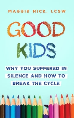 Good Kids: Why You Suffered in Silence and How to Break the Cycle with Your Kids by Nick, Maggie