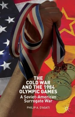 The Cold War and the 1984 Olympic Games: A Soviet-American Surrogate War by D'Agati, Philip