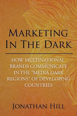 Marketing in the Dark: How Multinational Brands Communicate in the "Media Dark Regions" of Developing Countries by Hill, Jonathan