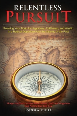 Relentless Pursuit: Rewiring Your Brain for Happiness, Fulfillment, and Wealth in a Radical Departure from the Insanity of the Past by Miller, Joseph a.