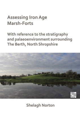 Assessing Iron Age Marsh-Forts: With Reference to the Stratigraphy and Palaeoenvironment Surrounding the Berth, North Shropshire by Norton, Shelagh