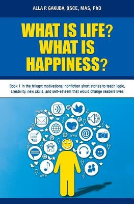 What Is Life? What Is Happiness?: Book 1 in the trilogy: motivational nonfiction short stories to teach logic, creativity, new skills, and self-esteem by Gakuba, Alla P.