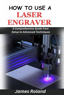 How to Use a Laser Engraver: A Comprehensive Guide from Setup to Advanced Techniques by Roland, James