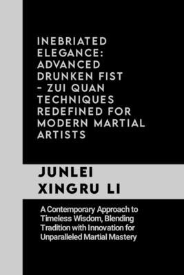 Inebriated Elegance: Advanced Drunken Fist - Zui Quan Techniques Redefined for Modern Martial Artists: A Contemporary Approach to Timeless by Xingru Li, Junlei