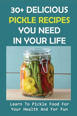 30+ Delicious Pickle Recipes You Need In Your Life: Learn To Pickle Food For Your Health And For Fun: Pickling Recipe Guide by Stauch, Beatris