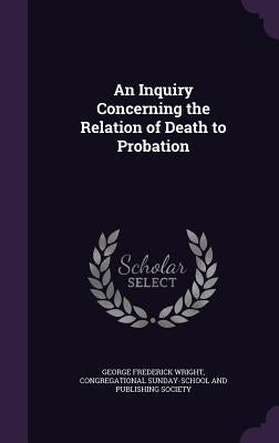 An Inquiry Concerning the Relation of Death to Probation by Wright, George Frederick