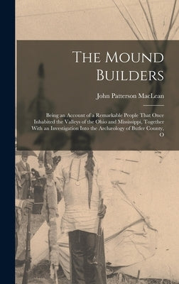 The Mound Builders: Being an Account of a Remarkable People That Once Inhabited the Valleys of the Ohio and Mississippi, Together With an by MacLean, John Patterson