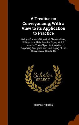 A Treatise on Conveyancing; With a View to its Application to Practice: Being a Series of Practical Observations, Written in a Plain Familiar Style, W by Preston, Richard