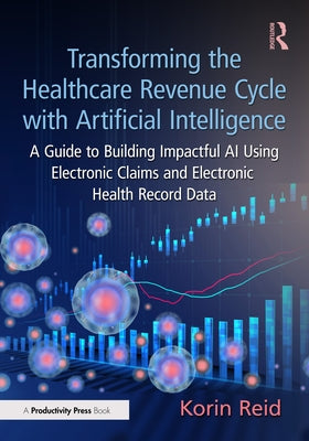 Transforming the Healthcare Revenue Cycle with Artificial Intelligence: A Guide to Building Impactful AI Using Electronic Claims and Electronic Heath by Reid, Korin