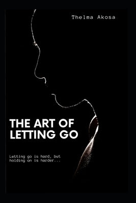 The Art of Letting Go: Letting go is hard, but holding on is harder. by Akosa, Thelma
