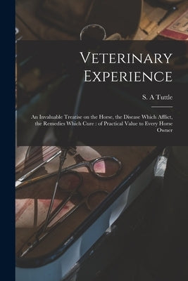 Veterinary Experience: an Invaluable Treatise on the Horse, the Disease Which Afflict, the Remedies Which Cure: of Practical Value to Every Horse Owne by Tuttle, S. A.