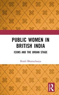 Public Women in British India: Icons and the Urban Stage by Bhattacharya, Rimli