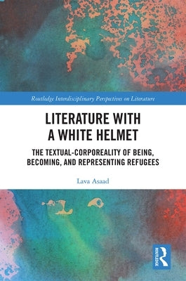 Literature with a White Helmet: The Textual-Corporeality of Being, Becoming, and Representing Refugees by Asaad, Lava