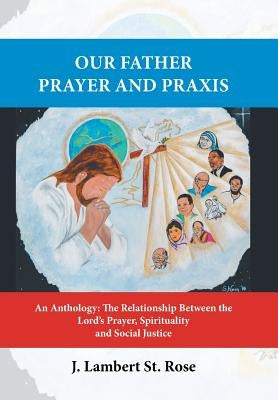 Our Father Prayer and Praxis: An Anthology: The Relationship Between the Lord's Prayer, Spirituality and Social Justice by J. Lambert St Rose