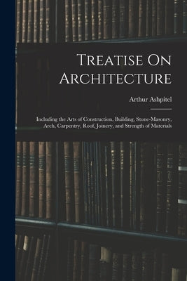 Treatise On Architecture: Including the Arts of Construction, Building, Stone-Masonry, Arch, Carpentry, Roof, Joinery, and Strength of Materials by Ashpitel, Arthur