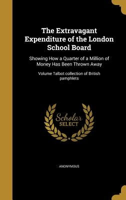 The Extravagant Expenditure of the London School Board: Showing How a Quarter of a Million of Money Has Been Thrown Away; Volume Talbot collection of by Anonymous