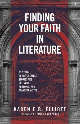 Finding Your Faith in Literature: Why Some of the Greatest Stories are Relevant, Personal, and Transformative by Elliott, Karen E. B.