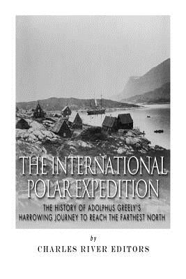 The International Polar Expedition: The History of Adolphus Greely's Harrowing Journey to Reach the Farthest North by Charles River