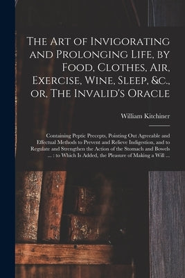 The Art of Invigorating and Prolonging Life, by Food, Clothes, Air, Exercise, Wine, Sleep, &c., or, The Invalid's Oracle: Containing Peptic Precepts, by Kitchiner, William 1775?-1827
