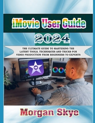 iMovie User Guide 2024: The Ultimate Guide to Mastering the Latest Tools, Techniques and Tricks for Video Production from Beginners to Experts by Skye, Morgan