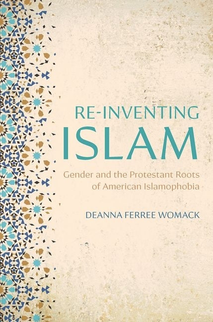 Re-Inventing Islam: Gender and the Protestant Roots of American Islamophobia by Womack, Deanna Ferree