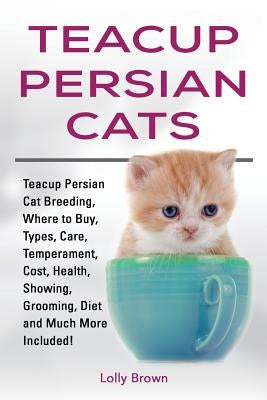 Teacup Persian Cats: Teacup Persian Cat Breeding, Where to Buy, Types, Care, Temperament, Cost, Health, Showing, Grooming, Diet and Much Mo by Brown, Lolly