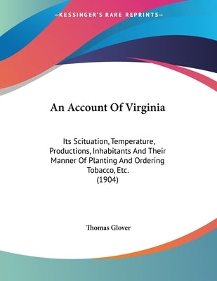 An Account Of Virginia: Its Scituation, Temperature, Productions, Inhabitants And Their Manner Of Planting And Ordering Tobacco, Etc. (1904) by Glover, Thomas